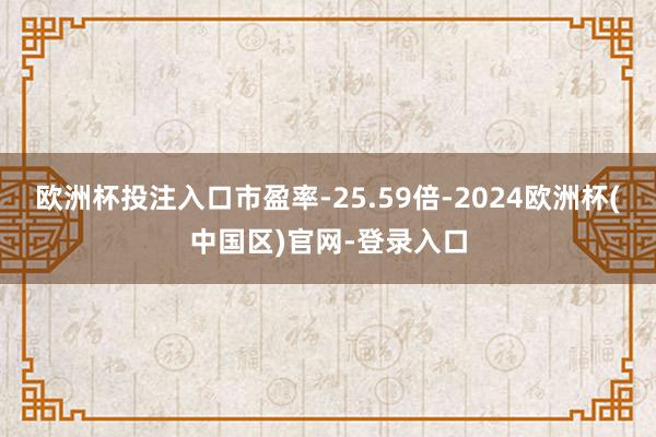 欧洲杯投注入口市盈率-25.59倍-2024欧洲杯(中国区)官网-登录入口