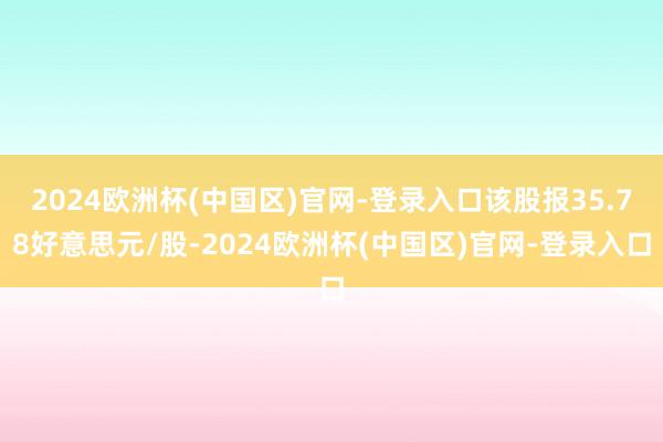 2024欧洲杯(中国区)官网-登录入口该股报35.78好意思元/股-2024欧洲杯(中国区)官网-登录入口