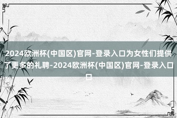 2024欧洲杯(中国区)官网-登录入口为女性们提供了更多的礼聘-2024欧洲杯(中国区)官网-登录入口
