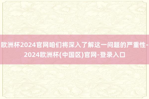 欧洲杯2024官网咱们将深入了解这一问题的严重性-2024欧洲杯(中国区)官网-登录入口