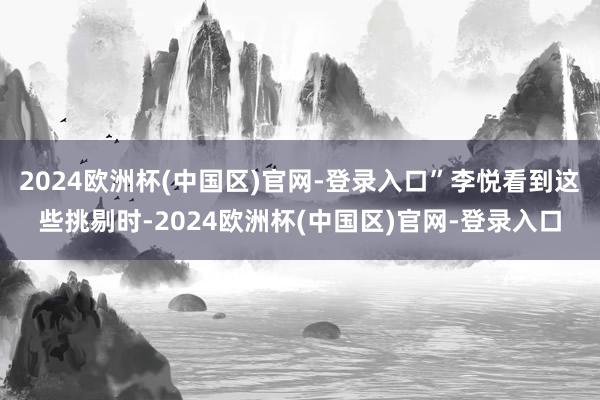 2024欧洲杯(中国区)官网-登录入口”李悦看到这些挑剔时-2024欧洲杯(中国区)官网-登录入口