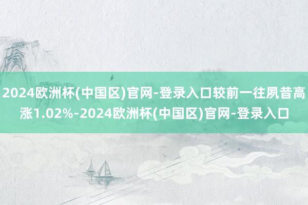 2024欧洲杯(中国区)官网-登录入口较前一往夙昔高涨1.02%-2024欧洲杯(中国区)官网-登录入口