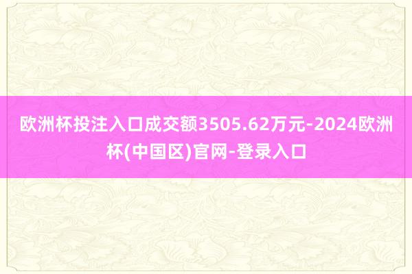 欧洲杯投注入口成交额3505.62万元-2024欧洲杯(中国区)官网-登录入口