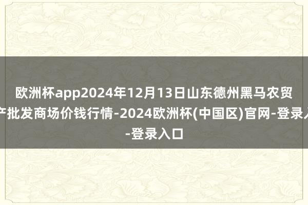 欧洲杯app2024年12月13日山东德州黑马农贸水产批发商场价钱行情-2024欧洲杯(中国区)官网-登录入口