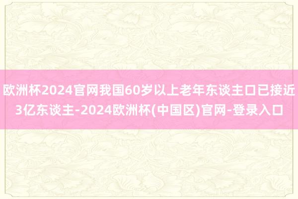 欧洲杯2024官网我国60岁以上老年东谈主口已接近3亿东谈主-2024欧洲杯(中国区)官网-登录入口