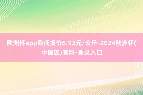 欧洲杯app最低报价6.93元/公斤-2024欧洲杯(中国区)官网-登录入口