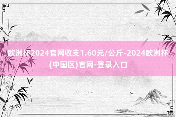 欧洲杯2024官网收支1.60元/公斤-2024欧洲杯(中国区)官网-登录入口