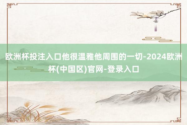 欧洲杯投注入口他很温雅他周围的一切-2024欧洲杯(中国区)官网-登录入口