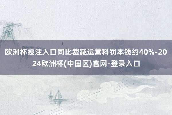 欧洲杯投注入口同比裁减运营科罚本钱约40%-2024欧洲杯(中国区)官网-登录入口