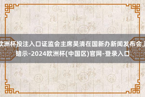 欧洲杯投注入口证监会主席吴清在国新办新闻发布会上暗示-2024欧洲杯(中国区)官网-登录入口
