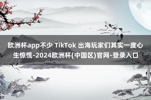 欧洲杯app不少 TikTok 出海玩家们其实一度心生惊慌-2024欧洲杯(中国区)官网-登录入口