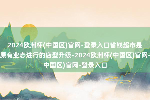 2024欧洲杯(中国区)官网-登录入口省钱超市是基于公司原有业态进行的店型升级-2024欧洲杯(中国区)官网-登录入口