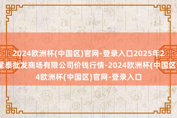 2024欧洲杯(中国区)官网-登录入口2025年2月24日白山市星泰批发商场有限公司价钱行情-2024欧洲杯(中国区)官网-登录入口