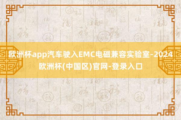 欧洲杯app汽车驶入EMC电磁兼容实验室-2024欧洲杯(中国区)官网-登录入口
