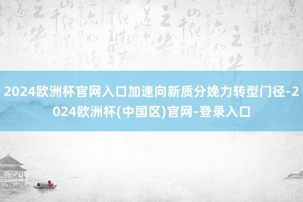 2024欧洲杯官网入口加速向新质分娩力转型门径-2024欧洲杯(中国区)官网-登录入口