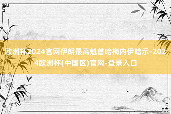 欧洲杯2024官网伊朗最高魁首哈梅内伊暗示-2024欧洲杯(中国区)官网-登录入口