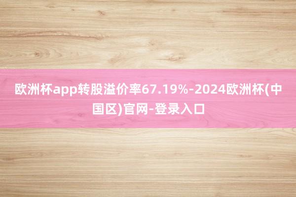 欧洲杯app转股溢价率67.19%-2024欧洲杯(中国区)官网-登录入口