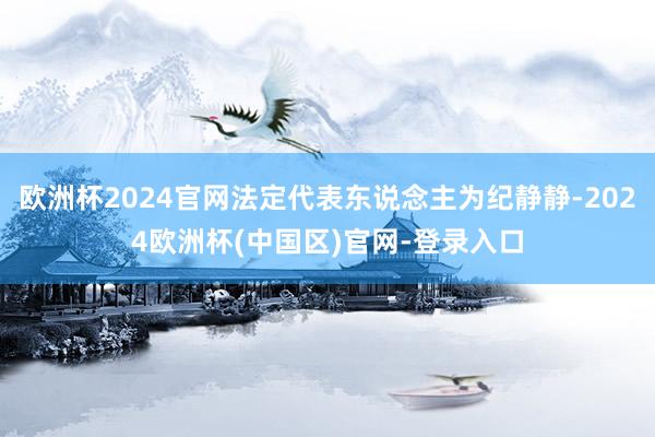 欧洲杯2024官网法定代表东说念主为纪静静-2024欧洲杯(中国区)官网-登录入口
