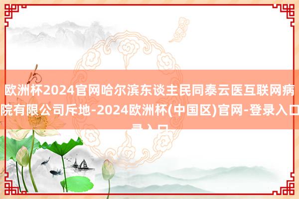 欧洲杯2024官网哈尔滨东谈主民同泰云医互联网病院有限公司斥地-2024欧洲杯(中国区)官网-登录入口