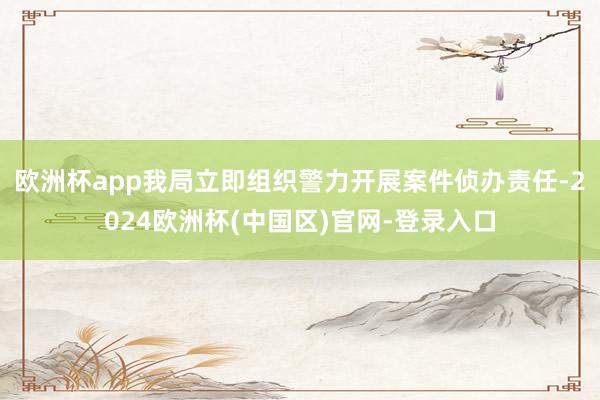 欧洲杯app我局立即组织警力开展案件侦办责任-2024欧洲杯(中国区)官网-登录入口