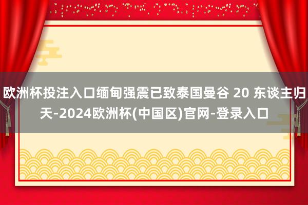 欧洲杯投注入口缅甸强震已致泰国曼谷 20 东谈主归天-2024欧洲杯(中国区)官网-登录入口