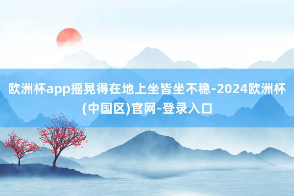 欧洲杯app摇晃得在地上坐皆坐不稳-2024欧洲杯(中国区)官网-登录入口