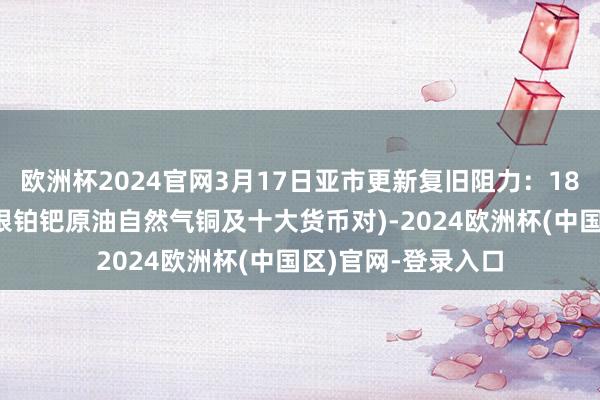 欧洲杯2024官网3月17日亚市更新复旧阻力：18品种复旧阻力(金银铂钯原油自然气铜及十大货币对)-2024欧洲杯(中国区)官网-登录入口