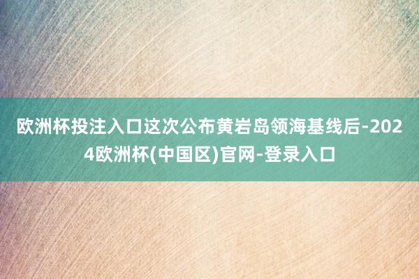 欧洲杯投注入口　　这次公布黄岩岛领海基线后-2024欧洲杯(中国区)官网-登录入口