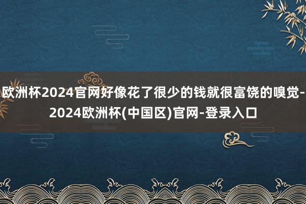 欧洲杯2024官网好像花了很少的钱就很富饶的嗅觉-2024欧洲杯(中国区)官网-登录入口