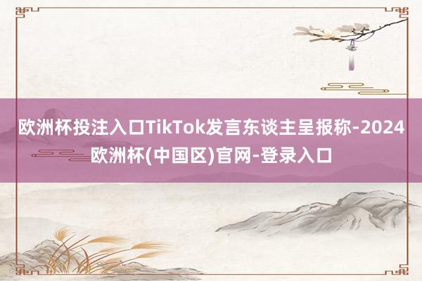 欧洲杯投注入口TikTok发言东谈主呈报称-2024欧洲杯(中国区)官网-登录入口