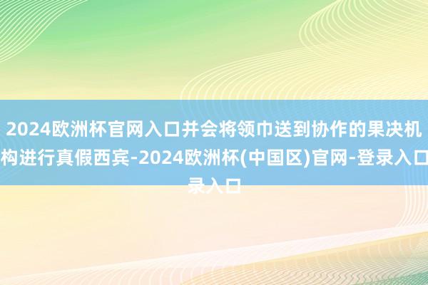 2024欧洲杯官网入口并会将领巾送到协作的果决机构进行真假西宾-2024欧洲杯(中国区)官网-登录入口