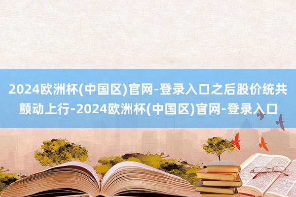 2024欧洲杯(中国区)官网-登录入口之后股价统共颤动上行-2024欧洲杯(中国区)官网-登录入口