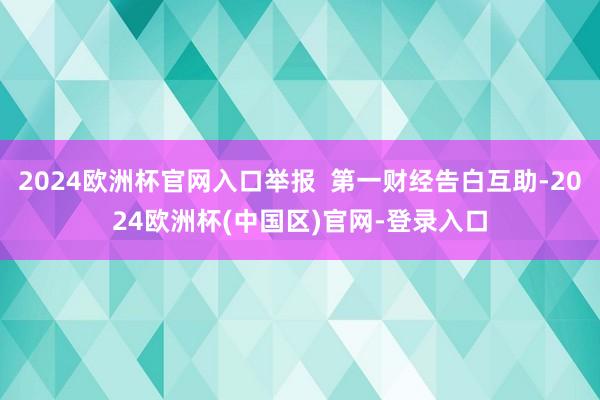 2024欧洲杯官网入口举报  第一财经告白互助-2024欧洲杯(中国区)官网-登录入口