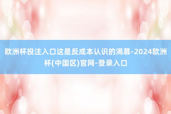 欧洲杯投注入口这是反成本认识的渴慕-2024欧洲杯(中国区)官网-登录入口