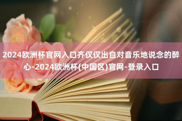 2024欧洲杯官网入口齐仅仅出自对音乐地说念的醉心-2024欧洲杯(中国区)官网-登录入口