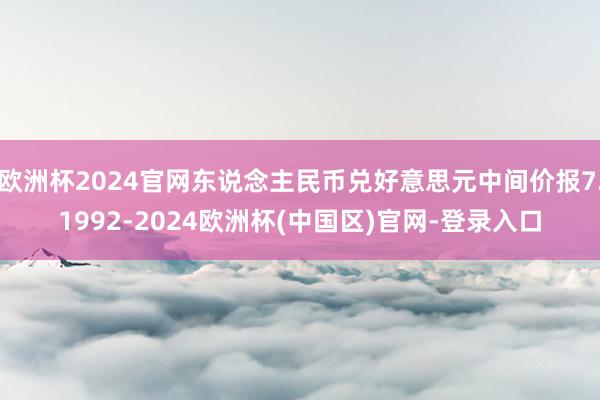 欧洲杯2024官网东说念主民币兑好意思元中间价报7.1992-2024欧洲杯(中国区)官网-登录入口