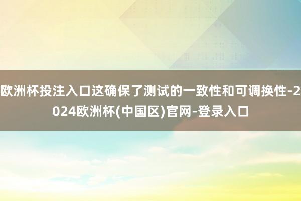 欧洲杯投注入口这确保了测试的一致性和可调换性-2024欧洲杯(中国区)官网-登录入口