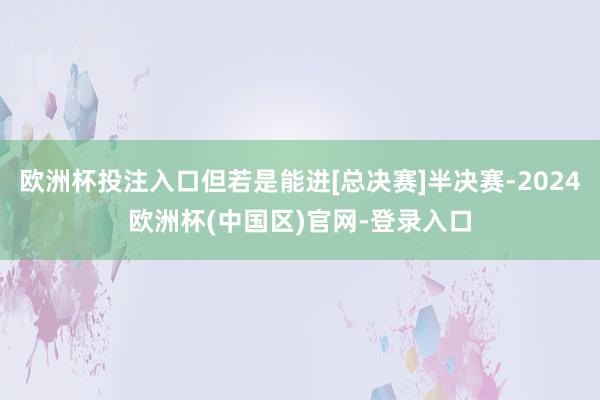 欧洲杯投注入口但若是能进[总决赛]半决赛-2024欧洲杯(中国区)官网-登录入口