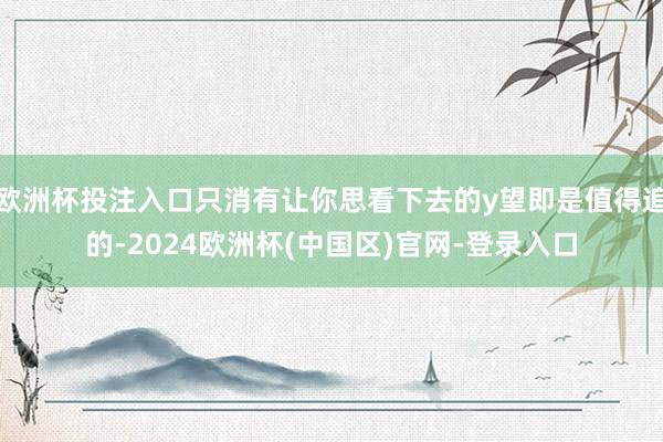 欧洲杯投注入口只消有让你思看下去的y望即是值得追的-2024欧洲杯(中国区)官网-登录入口
