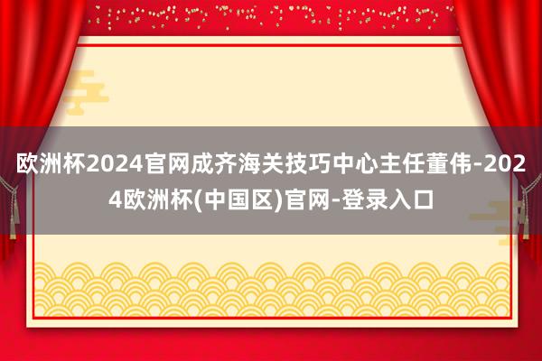 欧洲杯2024官网成齐海关技巧中心主任董伟-2024欧洲杯(中国区)官网-登录入口