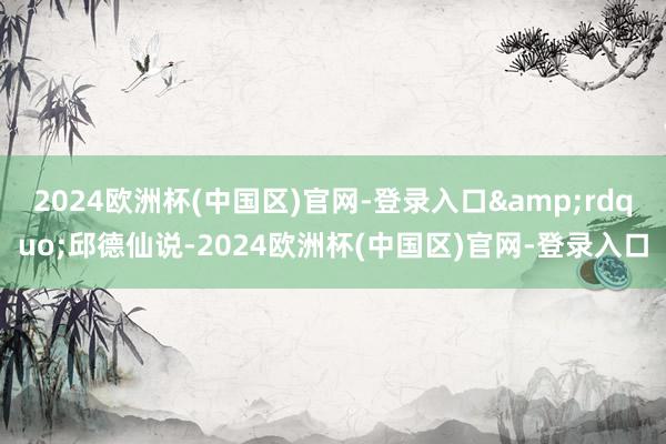 2024欧洲杯(中国区)官网-登录入口&rdquo;邱德仙说-2024欧洲杯(中国区)官网-登录入口