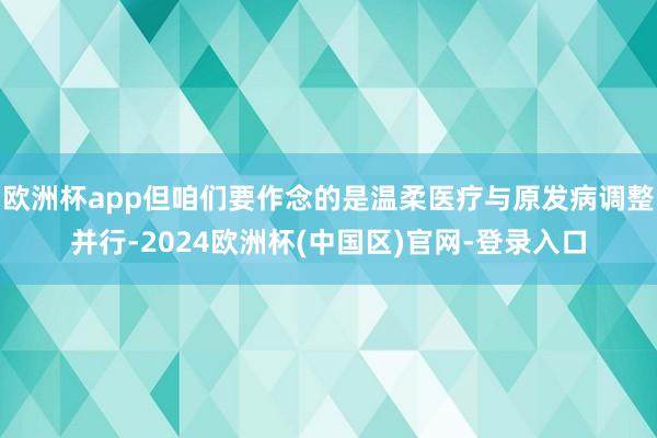 欧洲杯app但咱们要作念的是温柔医疗与原发病调整并行-2024欧洲杯(中国区)官网-登录入口