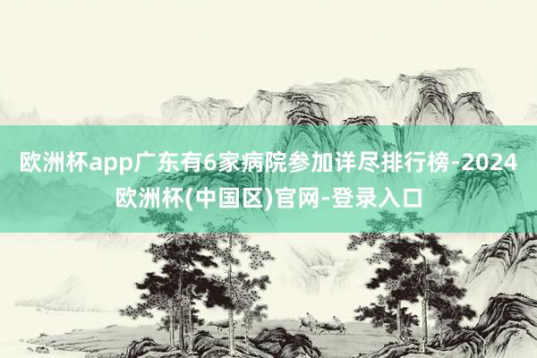 欧洲杯app广东有6家病院参加详尽排行榜-2024欧洲杯(中国区)官网-登录入口