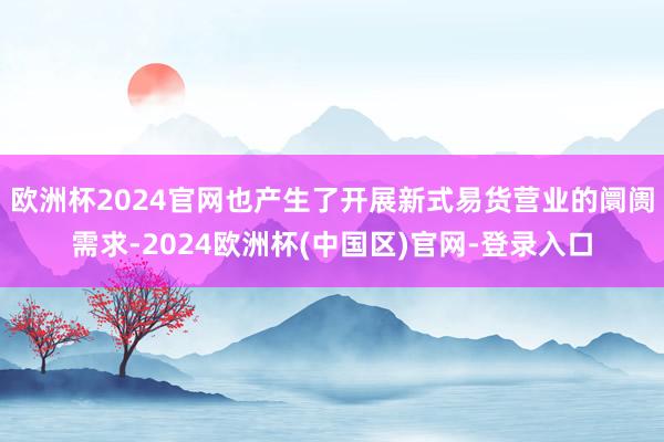 欧洲杯2024官网也产生了开展新式易货营业的阛阓需求-2024欧洲杯(中国区)官网-登录入口