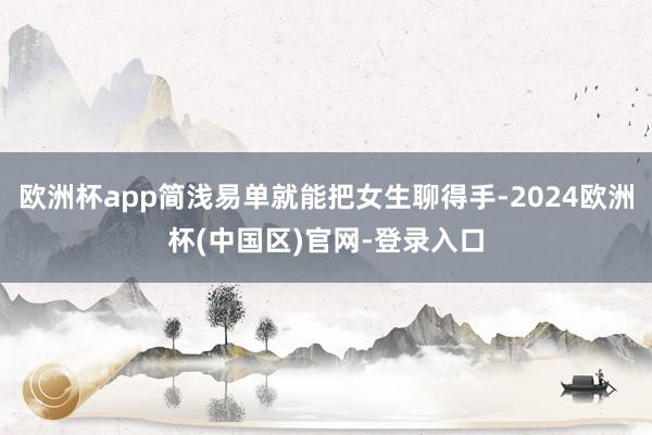 欧洲杯app简浅易单就能把女生聊得手-2024欧洲杯(中国区)官网-登录入口