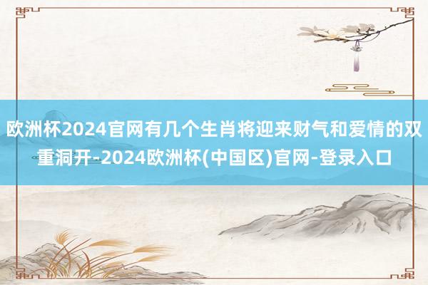 欧洲杯2024官网有几个生肖将迎来财气和爱情的双重洞开-2024欧洲杯(中国区)官网-登录入口