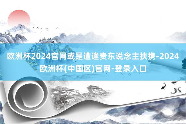 欧洲杯2024官网或是遭逢贵东说念主扶携-2024欧洲杯(中国区)官网-登录入口