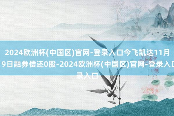 2024欧洲杯(中国区)官网-登录入口今飞凯达11月19日融券偿还0股-2024欧洲杯(中国区)官网-登录入口