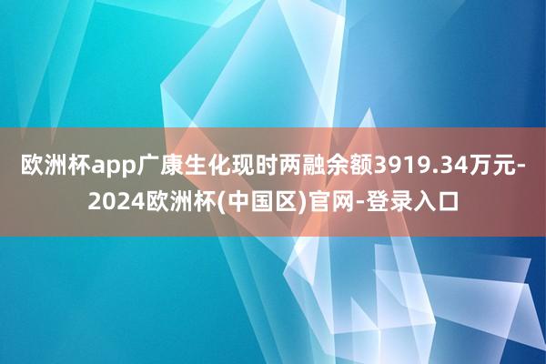 欧洲杯app广康生化现时两融余额3919.34万元-2024欧洲杯(中国区)官网-登录入口