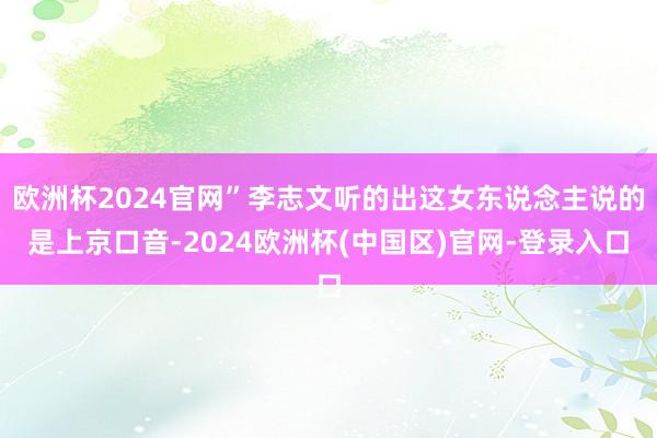 欧洲杯2024官网”李志文听的出这女东说念主说的是上京口音-2024欧洲杯(中国区)官网-登录入口